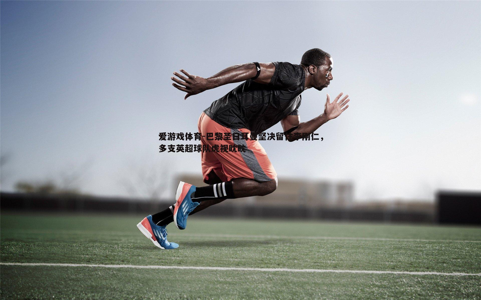 巴黎圣日耳曼坚决留住李刚仁，多支英超球队虎视眈眈